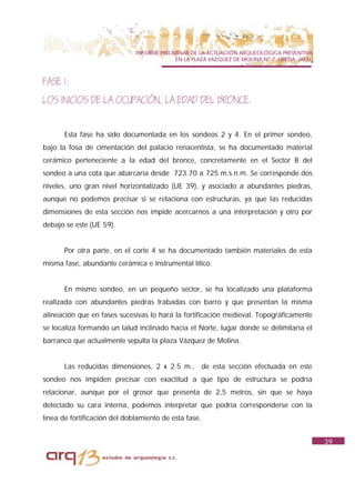 INFORME PRELIMINAR DE LA ACTUACIÓN ARQUEOLÓGICA PREVENTIVA
                                            EN LA PLAZA VAZQUEZ DE MOLINA Nº 7. UBEDA. JAÉN.



FASE 1:
LOS INICIOS DE LA OCUPACIÓN, LA EDAD DEL BRONCE.


       Esta fase ha sido documentada en los sondeos 2 y 4. En el primer sondeo,
bajo la fosa de cimentación del palacio renacentista, se ha documentado material
cerámico perteneciente a la edad del bronce, concretamente en el Sector B del
sondeo a una cota que abarcaría desde 723.70 a 725 m.s.n.m. Se corresponde dos
niveles, uno gran nivel horizontalizado (UE 39), y asociado a abundantes piedras,
aunque no podemos precisar si se relaciona con estructuras, ya que las reducidas
dimensiones de esta sección nos impide acercarnos a una interpretación y otro por
debajo se este (UE 59).


       Por otra parte, en el corte 4 se ha documentado también materiales de esta
misma fase, abundante cerámica e instrumental lítico.


       En mismo sondeo, en un pequeño sector, se ha localizado una plataforma
realizada con abundantes piedras trabadas con barro y que presentan la misma
alineación que en fases sucesivas lo hará la fortificación medieval. Topográficamente
se localiza formando un talud inclinado hacia el Norte, lugar donde se delimitaría el
barranco que actualmente sepulta la plaza Vázquez de Molina.


       Las reducidas dimensiones, 2 x 2.5 m., de esta sección efectuada en este
sondeo nos impiden precisar con exactitud a que tipo de estructura se podría
relacionar, aunque por el grosor que presenta de 2,5 metros, sin que se haya
detectado su cara interna, podemos interpretar que podría corresponderse con la
línea de fortificación del doblamiento de esta fase.


                                                                                               39
 