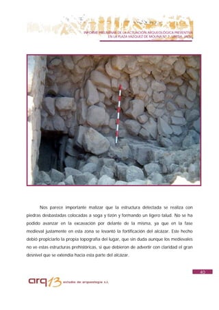 INFORME PRELIMINAR DE LA ACTUACIÓN ARQUEOLÓGICA PREVENTIVA
                                            EN LA PLAZA VAZQUEZ DE MOLINA Nº 7. UBEDA. JAÉN.




      Nos parece importante matizar que la estructura detectada se realiza con
piedras desbastadas colocadas a soga y tizón y formando un ligero talud. No se ha
podido avanzar en la excavación por delante de la misma, ya que en la fase
medieval justamente en esta zona se levantó la fortificación del alcázar. Este hecho
debió propiciarlo la propia topografía del lugar, que sin duda aunque los medievales
no ve estas estructuras prehistóricas, si que debieron de advertir con claridad el gran
desnivel que se extendía hacia esta parte del alcázar.


                                                                                               40
 