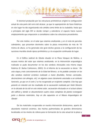 INFORME PRELIMINAR DE LA ACTUACIÓN ARQUEOLÓGICA PREVENTIVA
                                           EN LA PLAZA VAZQUEZ DE MOLINA Nº 7. UBEDA. JAÉN.


      El desnivel producido por las estructuras prehistóricas originó la configuración
actual de esta parte del cerro del alcázar, ya que la superposición de fases históricas
en este lugar ha ido organizando este ámbito como límite de la ciudadela, hasta que
a principios del siglo XVI se decide romper y extenderse el espacio hacia nuevos
emplazamiento que empezarán a consolidarse sobre las estructuras preexistentes.


      Por este motivo, en el solar que estamos analizando, y en el resto de parcelas
colindantes, que presentan desniveles sobre la plaza renacentista de más de 10
metros de altura, se ha generado este gran declive gracias a la configuración de las
sucesivas murallas desde época prehistórica y a la ocupación continuada de lugar.


      En el Edifico Judicial de Úbeda situado en la Plaza Vázquez de Molina, a
escasos metros del solar que estamos analizando, en la intervención arqueológica
realizada se pudo documentar en los dos sondeos efectuados esta misma etapa
histórica (V. Barba Colmenero, 2003). En el informe de la excavación se decía: “De
esta etapa y más concretamente de la Edad del Bronce, se ha podido constatar en los
dos sondeos material cerámico realizado a mano (bruñidos, formas carenadas,
decoraciones con almagra, etc), en algunos casos claramente asociados a un contexto
funerario, ya que en el corte 2 se ha recuperado un recipiente completo. Esto hay que
ponerlo en relación con los resultados de la excavación realizada por Vañó Silvestre
en la década de los 60 en este mismo solar, excavación efectuada en el actual sótano
del edificio y donde se documentaron cuatro cistas completas de planta rectangular
junto a diversos materiales, hoy en día expuestos en el Museo Arqueológico de
Úbeda”.


      De los materiales recuperados en nuestra intervención destacamos, aparte de
abundante material cerámico, dos hachas pulimentadas de grandes dimensiones
localizados en los niveles de relleno para la formación de la cota actual de la plaza y
                                                                                              41
 