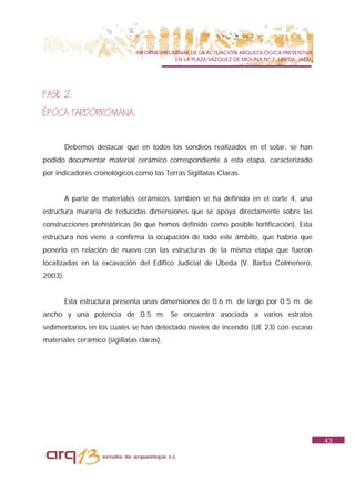 INFORME PRELIMINAR DE LA ACTUACIÓN ARQUEOLÓGICA PREVENTIVA
                                             EN LA PLAZA VAZQUEZ DE MOLINA Nº 7. UBEDA. JAÉN.




FASE 2:
ÉPOCA TARDORROMANA.


         Debemos destacar que en todos los sondeos realizados en el solar, se han
podido documentar material cerámico correspondiente a esta etapa, caracterizado
por indicadores cronológicos como las Terras Sigillatas Claras.


         A parte de materiales cerámicos, también se ha definido en el corte 4, una
estructura muraria de reducidas dimensiones que se apoya directamente sobre las
construcciones prehistóricas (lo que hemos definido como posible fortificación). Esta
estructura nos viene a confirma la ocupación de todo este ámbito, que habría que
ponerlo en relación de nuevo con las estructuras de la misma etapa que fueron
localizadas en la excavación del Edifico Judicial de Úbeda (V. Barba Colmenero,
2003).


         Esta estructura presenta unas dimensiones de 0.6 m. de largo por 0.5 m. de
ancho y una potencia de 0.5 m. Se encuentra asociada a varios estratos
sedimentarios en los cuales se han detectado niveles de incendio (UE 23) con escaso
materiales cerámico (sigillatas claras).




                                                                                                43
 