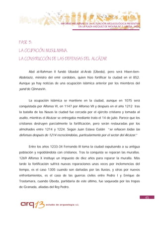 INFORME PRELIMINAR DE LA ACTUACIÓN ARQUEOLÓGICA PREVENTIVA
                                           EN LA PLAZA VAZQUEZ DE MOLINA Nº 7. UBEDA. JAÉN.




FASE 3:
LA OCUPACIÓN MUSULMANA.
LA CONSTRUCCIÓN DE LAS DEFENSAS DEL ALCÁZAR

      Abd al-Rahman II fundó Ubadat al-Arab (Úbeda), pero será Hixen-ben-
Abdelaziz, ministro del emir cordobés, quien hizo fortificar la ciudad en el 852.
Aunque ya hay noticias de una ocupación islámica anterior por los miembros del
yund de Qinnasrin.


      La ocupación islámica se mantiene en la ciudad, aunque en 1075 será
conquistada por Alfonso VI, en 1147 por Alfonso VII y después en el año 1212 tras
la batalla de las Navas la ciudad fue cercada por el ejército cristiano y tomada al
asalto, mientras el Alcázar se entregaba mediante trato el 14 de julio. Parece que los
cristianos destruyen parcialmente la fortificación, pero serán restauradas por los
almohades entre 1214 y 1224. Según Juan Eslava Galán “se rehacen todas las
defensas después de 1214 recreciéndolas, particularmente por el sector del Alcázar.”


      Entre los años 1233-34 Fernando III toma la ciudad expulsando a su antigua
población y repoblándola con cristianos. Tras la conquista se reparan las murallas.
1269 Alfonso X instituye un impuesto de diez años para reparar la muralla. Más
tarde la fortificación sufrirá nuevas reparaciones unas veces por inclemencias del
tiempo, es el caso 1305 cuando son dañadas por las lluvias, y otras por nuevos
enfrentamientos, es el caso de las guerras civiles entre Pedro I y Enrique de
Trastamara, cuando Úbeda, partidaria de este último, fue saqueada por las tropas
de Granada, aliadas del Rey Pedro.


                                                                                              45
 