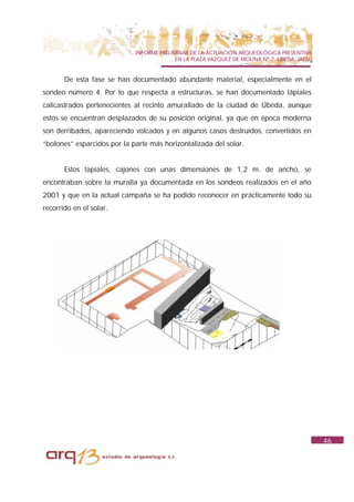 INFORME PRELIMINAR DE LA ACTUACIÓN ARQUEOLÓGICA PREVENTIVA
                                           EN LA PLAZA VAZQUEZ DE MOLINA Nº 7. UBEDA. JAÉN.


       De esta fase se han documentado abundante material, especialmente en el
sondeo número 4. Por lo que respecta a estructuras, se han documentado tápiales
calicastrados pertenecientes al recinto amurallado de la ciudad de Úbeda, aunque
estos se encuentran desplazados de su posición original, ya que en época moderna
son derribados, apareciendo volcados y en algunos casos destruidos, convertidos en
“bolones” esparcidos por la parte más horizontalizada del solar.


       Estos tapiales, cajones con unas dimensiones de 1,2 m. de ancho, se
encontraban sobre la muralla ya documentada en los sondeos realizados en el año
2001 y que en la actual campaña se ha podido reconocer en prácticamente todo su
recorrido en el solar.




                                                                                              46
 