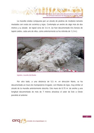 INFORME PRELIMINAR DE LA ACTUACIÓN ARQUEOLÓGICA PREVENTIVA
                                                EN LA PLAZA VAZQUEZ DE MOLINA Nº 7. UBEDA. JAÉN.


       La muralla estaba compuesta por un zócalo de piedras de mediano tamaño
nivelados con restos de cerámica y tejas. Contempla un ancho de algo más de dos
metros y su alzado de tapial sería de 3.6 m. (se han documentado tres lienzos de
tapial caídos, cada uno de ellos, como anteriormente se ha referido de 1.2 m.).




       tapiales. muralla derribada.



       Por otro lado, a una distancia de 5,5 m. en dirección Norte, se ha
documentado un muro de mampostería irregular, con hiladas de tejas, muy similar al
zócalo de la muralla anteriormente descrita. Este muro de 0.75 m. de ancho y una
longitud documentada de más de 7 metros atraviesa el solar de Este a Oeste
paralelo al anterior.




                                                                                                   47
 