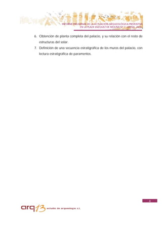 INFORME PRELIMINAR DE LA ACTUACIÓN ARQUEOLÓGICA PREVENTIVA
                                  EN LA PLAZA VAZQUEZ DE MOLINA Nº 7. UBEDA. JAÉN.


6. Obtención de planta completa del palacio, y su relación con el resto de
   estructuras del solar.
7. Definición de una secuencia estratigráfica de los muros del palacio, con
   lectura estratigráfica de paramentos.




                                                                                     4
 