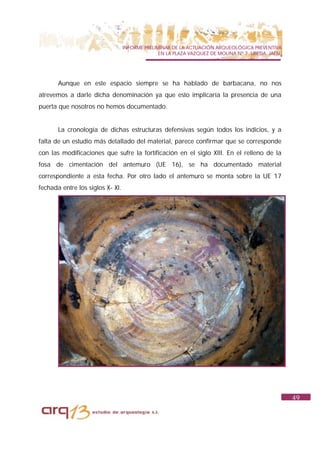 INFORME PRELIMINAR DE LA ACTUACIÓN ARQUEOLÓGICA PREVENTIVA
                                                EN LA PLAZA VAZQUEZ DE MOLINA Nº 7. UBEDA. JAÉN.




       Aunque en este espacio siempre se ha hablado de barbacana, no nos
atrevemos a darle dicha denominación ya que esto implicaría la presencia de una
puerta que nosotros no hemos documentado.


       La cronología de dichas estructuras defensivas según todos los indicios, y a
falta de un estudio más detallado del material, parece confirmar que se corresponde
con las modificaciones que sufre la fortificación en el siglo XIII. En el relleno de la
fosa de cimentación del antemuro (UE 16), se ha documentado material
correspondiente a esta fecha. Por otro lado el antemuro se monta sobre la UE 17
fechada entre los siglos X- XI.




                                                                                                   49
 