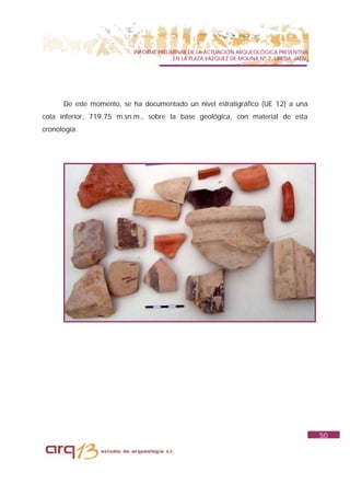 INFORME PRELIMINAR DE LA ACTUACIÓN ARQUEOLÓGICA PREVENTIVA
                                        EN LA PLAZA VAZQUEZ DE MOLINA Nº 7. UBEDA. JAÉN.




      De este momento, se ha documentado un nivel estratigráfico (UE 12) a una
cota inferior, 719.75 m.sn.m., sobre la base geológica, con material de esta
cronología.




                                                                                           50
 