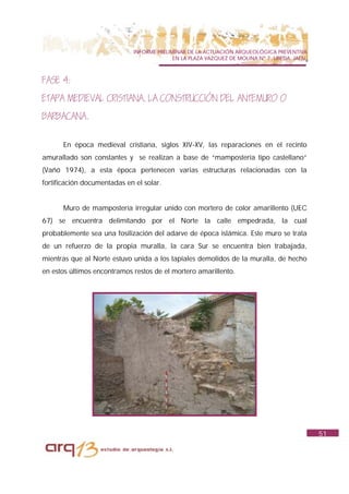 INFORME PRELIMINAR DE LA ACTUACIÓN ARQUEOLÓGICA PREVENTIVA
                                           EN LA PLAZA VAZQUEZ DE MOLINA Nº 7. UBEDA. JAÉN.



FASE 4:
ETAPA MEDIEVAL CRISTIANA. LA CONSTRUCCIÓN DEL ANTEMURO O
BARBACANA.

      En época medieval cristiana, siglos XIV-XV, las reparaciones en el recinto
amurallado son constantes y se realizan a base de “mampostería tipo castellano”
(Vañó 1974), a esta época pertenecen varias estructuras relacionadas con la
fortificación documentadas en el solar.


      Muro de mampostería irregular unido con mortero de color amarillento (UEC
67) se encuentra delimitando por el Norte la calle empedrada, la cual
probablemente sea una fosilización del adarve de época islámica. Este muro se trata
de un refuerzo de la propia muralla, la cara Sur se encuentra bien trabajada,
mientras que al Norte estuvo unida a los tapiales demolidos de la muralla, de hecho
en estos últimos encontramos restos de el mortero amarillento.




                                                                                              51
 