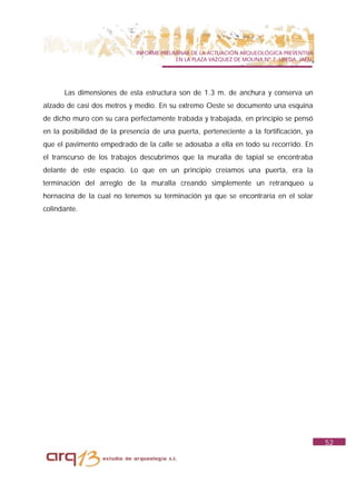 INFORME PRELIMINAR DE LA ACTUACIÓN ARQUEOLÓGICA PREVENTIVA
                                           EN LA PLAZA VAZQUEZ DE MOLINA Nº 7. UBEDA. JAÉN.




      Las dimensiones de esta estructura son de 1.3 m. de anchura y conserva un
alzado de casi dos metros y medio. En su extremo Oeste se documento una esquina
de dicho muro con su cara perfectamente trabada y trabajada, en principio se pensó
en la posibilidad de la presencia de una puerta, perteneciente a la fortificación, ya
que el pavimento empedrado de la calle se adosaba a ella en todo su recorrido. En
el transcurso de los trabajos descubrimos que la muralla de tapial se encontraba
delante de este espacio. Lo que en un principio creíamos una puerta, era la
terminación del arreglo de la muralla creando simplemente un retranqueo u
hornacina de la cual no tenemos su terminación ya que se encontraría en el solar
colindante.




                                                                                              52
 