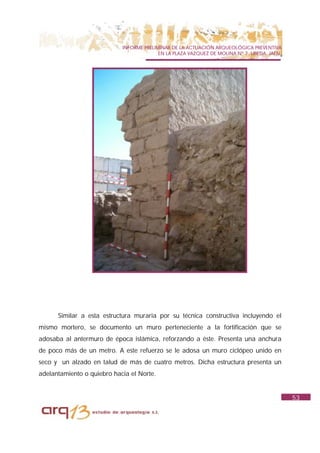 INFORME PRELIMINAR DE LA ACTUACIÓN ARQUEOLÓGICA PREVENTIVA
                                          EN LA PLAZA VAZQUEZ DE MOLINA Nº 7. UBEDA. JAÉN.




      Similar a esta estructura muraria por su técnica constructiva incluyendo el
mismo mortero, se documento un muro perteneciente a la fortificación que se
adosaba al antermuro de época islámica, reforzando a éste. Presenta una anchura
de poco más de un metro. A este refuerzo se le adosa un muro ciclópeo unido en
seco y un alzado en talud de más de cuatro metros. Dicha estructura presenta un
adelantamiento o quiebro hacia el Norte.


                                                                                             53
 
