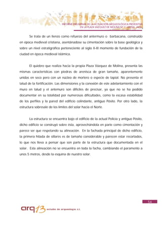 INFORME PRELIMINAR DE LA ACTUACIÓN ARQUEOLÓGICA PREVENTIVA
                                             EN LA PLAZA VAZQUEZ DE MOLINA Nº 7. UBEDA. JAÉN.


       Se trata de un lienzo como refuerzo del antermuro o barbacana, construido
en época medieval cristiana, asentánadose su cimentación sobre la base geológica y
sobre un nivel estratigráfico perteneciente al siglo X-XI momento de fundación de la
ciudad en época medieval islámica.


       El quiebro que realiza hacia la propia Plaza Vázquez de Molina, presenta las
mismas características con piedras de arenisca de gran tamaño, aparentemente
unidas en seco pero con un núcleo de mortero o especie de tapial. No presenta el
talud de la fortificación. Las dimensiones y la conexión de este adelantamiento con el
muro en talud y el antemuro son difíciles de precisar, ya que no se ha podido
documentar en su totalidad por numerosas dificultades, como la escasa estabilidad
de los perfiles y la pared del edificio colindante, antiguo Pósito. Por otro lado, la
estructura sobresale de los límites del solar hacia el Norte.


       La estructura se encuentra bajo el edificio de la actual Policía y antiguo Pósito,
dicho edificio se construyó sobre ésta, aprovechándola en parte como cimentación y
parece ser que respetando su alineación. En la fachada principal de dicho edificio,
la primera hilada de sillares es de tamaño considerable y parecen estar recortados,
lo que nos lleva a pensar que son parte de la estructura que documentada en el
solar. Esta alineación no se encuentra en toda la facha, cambiando el paramento a
unos 5 metros, desde la esquina de nuestro solar.




                                                                                                54
 