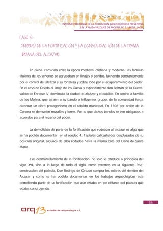 INFORME PRELIMINAR DE LA ACTUACIÓN ARQUEOLÓGICA PREVENTIVA
                                             EN LA PLAZA VAZQUEZ DE MOLINA Nº 7. UBEDA. JAÉN.



FASE 5:
DERRIBO DE LA FORTIFICACIÓN Y LA CONSOLIDAC IÓN DE LA TRAMA
URBANA DEL ALCAZAR.


         En plena transición entre la época medieval cristiana y moderna, las familias
titulares de los señoríos se agrupaban en linajes o bandos, luchando constantemente
por el control del alcázar y su fortaleza y sobre todo por el acaparamiento del poder.
En el caso de Úbeda el linaje de los Cueva y especialmente don Beltrán de la Cueva,
valido de Enrique IV, dominaba la ciudad, el alcázar y el cabildo. En contra la familia
de los Molina, que atraen a su bando a influyentes grupos de la comunidad hasta
alcanzar un claro protagonismo en el cabildo municipal. En 1506 por orden de la
Corona se demuelen murallas y torres. Por lo que dichos bandos se ven obligados a
acuerdos para el reparto del poder.


         La demolición de parte de la fortificación que rodeaba al alcázar es algo que
se ha podido documentar en el sondeo 4. Tapiales calicastrados desplazados de su
posición original, algunos de ellos rodados hasta la misma cota del Llano de Santa
María.


         Este desmantelamiento de la fortificación, no sólo se produce a principios del
siglo XVI, sino a lo largo de todo el siglo, como veremos en la siguiente fase:
construcción del palacio, Don Rodrigo de Orozco compra los solares del derribo del
Alcazar y como se ha podido documentar en los trabajos arqueológicos esta
demoliendo parte de la fortificación que aún estaba en pié delante del palacio que
estaba construyendo.



                                                                                                56
 