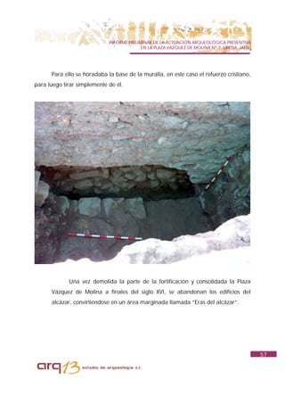 INFORME PRELIMINAR DE LA ACTUACIÓN ARQUEOLÓGICA PREVENTIVA
                                           EN LA PLAZA VAZQUEZ DE MOLINA Nº 7. UBEDA. JAÉN.




      Para ello se horadaba la base de la muralla, en este caso el refuerzo cristiano,
para luego tirar simplemente de él.




             Una vez demolida la parte de la fortificación y consolidada la Plaza
      Vázquez de Molina a finales del siglo XVI, se abandonan los edificios del
      alcázar, convirtiéndose en un área marginada llamada “Eras del alcázar”.




                                                                                              57
 