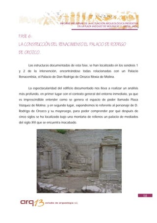 INFORME PRELIMINAR DE LA ACTUACIÓN ARQUEOLÓGICA PREVENTIVA
                                          EN LA PLAZA VAZQUEZ DE MOLINA Nº 7. UBEDA. JAÉN.



FASE 6:
LA CONSTRUCCIÓN DEL RENACIMIENTO.EL PALACIO DE RODRIGO
DE OROZCO.

      Las estructuras documentadas de esta fase, se han localizado en los sondeos 1
y 2 de la intervención, encontrándose todas relacionadas con un Palacio
Renacentista, el Palacio de Don Rodrigo de Orozco Mexía de Molina.


      La espectacularidad del edificio documentado nos lleva a realizar un análisis
más profundo, en primer lugar con el contexto general del entorno inmediato, ya que
es imprescindible entender como se genera el espacio de poder llamado Plaza
Vázquez de Molina; y en segundo lugar, expondremos lo referente al personaje de D.
Rodrigo de Orozco y su mayorazgo, para poder comprender por qué después de
cinco siglos se ha localizado bajo una montaña de rellenos un palacio de mediados
del siglo XVI que se encuentra inacabado.




                                                                                             58
 