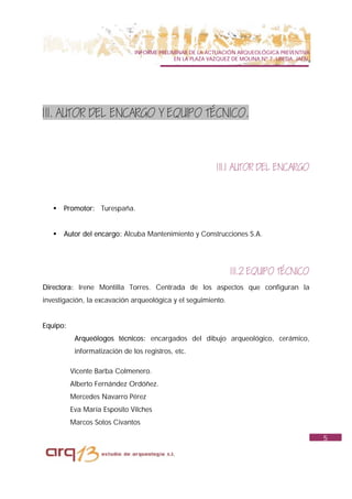 INFORME PRELIMINAR DE LA ACTUACIÓN ARQUEOLÓGICA PREVENTIVA
                                             EN LA PLAZA VAZQUEZ DE MOLINA Nº 7. UBEDA. JAÉN.




1II. AUTOR DEL ENCARGO Y EQUIPO TÉCNICO.



                                                            1II.1 AUTOR DEL ENCARGO



   !   Promotor: Turespaña.


   !   Autor del encargo: Alcuba Mantenimiento y Construcciones S.A.




                                                                1II.2 EQUIPO TÉCNICO
Directora: Irene Montilla Torres. Centrada de los aspectos que configuran la
investigación, la excavación arqueológica y el seguimiento.


Equipo:
           Arqueólogos técnicos: encargados del dibujo arqueológico, cerámico,
           informatización de los registros, etc.

          Vicente Barba Colmenero.
          Alberto Fernández Ordóñez.
          Mercedes Navarro Pérez
          Eva María Esposito Vilches
          Marcos Sotos Civantos

                                                                                                5
 