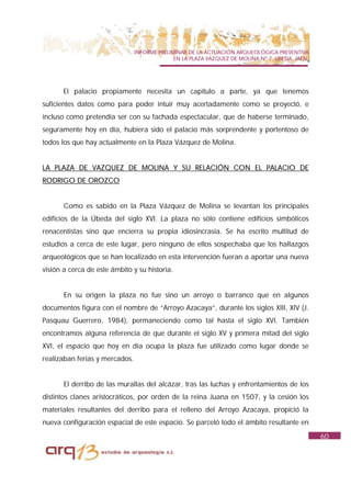 INFORME PRELIMINAR DE LA ACTUACIÓN ARQUEOLÓGICA PREVENTIVA
                                              EN LA PLAZA VAZQUEZ DE MOLINA Nº 7. UBEDA. JAÉN.




       El palacio propiamente necesita un capítulo a parte, ya que tenemos
suficientes datos como para poder intuir muy acertadamente como se proyectó, e
incluso como pretendía ser con su fachada espectacular, que de haberse terminado,
seguramente hoy en día, hubiera sido el palacio más sorprendente y portentoso de
todos los que hay actualmente en la Plaza Vázquez de Molina.


LA PLAZA DE VAZQUEZ DE MOLINA Y SU RELACIÓN CON EL PALACIO DE
RODRIGO DE OROZCO


       Como es sabido en la Plaza Vázquez de Molina se levantan los principales
edificios de la Úbeda del siglo XVI. La plaza no sólo contiene edificios simbólicos
renacentistas sino que encierra su propia idiosincrasia. Se ha escrito multitud de
estudios a cerca de este lugar, pero ninguno de ellos sospechaba que los hallazgos
arqueológicos que se han localizado en esta intervención fueran a aportar una nueva
visión a cerca de este ámbito y su historia.


       En su origen la plaza no fue sino un arroyo o barranco que en algunos
documentos figura con el nombre de “Arroyo Azacaya”, durante los siglos XIII, XIV (J.
Pasquau Guerrero, 1984), permaneciendo como tal hasta el siglo XVI. También
encontramos alguna referencia de que durante el siglo XV y primera mitad del siglo
XVI, el espacio que hoy en día ocupa la plaza fue utilizado como lugar donde se
realizaban ferias y mercados.


       El derribo de las murallas del alcázar, tras las luchas y enfrentamientos de los
distintos clanes aristocráticos, por orden de la reina Juana en 1507, y la cesión los
materiales resultantes del derribo para el relleno del Arroyo Azacaya, propició la
nueva configuración espacial de este espacio. Se parceló todo el ámbito resultante en
                                                                                                 60
 