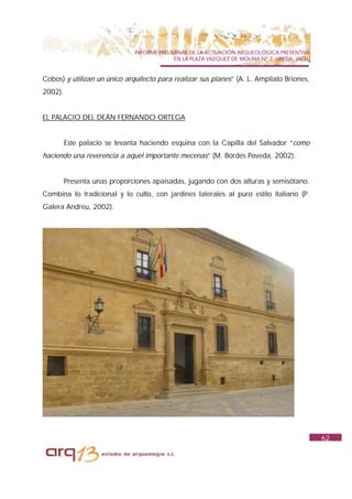 INFORME PRELIMINAR DE LA ACTUACIÓN ARQUEOLÓGICA PREVENTIVA
                                            EN LA PLAZA VAZQUEZ DE MOLINA Nº 7. UBEDA. JAÉN.


Cobos) y utilizan un único arquitecto para realizar sus planes” (A. L. Ampliato Briones,
2002).


EL PALACIO DEL DEÁN FERNANDO ORTEGA


         Este palacio se levanta haciendo esquina con la Capilla del Salvador “como
haciendo una reverencia a aquel importante mecenas” (M. Bordés Poveda, 2002).


         Presenta unas proporciones apaisadas, jugando con dos alturas y semisótano.
Combina lo tradicional y lo culto, con jardines laterales al puro estilo italiano (P.
Galera Andreu, 2002).




                                                                                               62
 