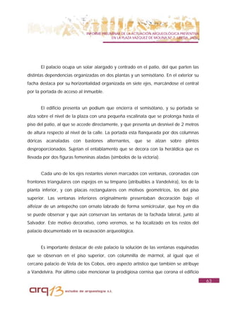 INFORME PRELIMINAR DE LA ACTUACIÓN ARQUEOLÓGICA PREVENTIVA
                                           EN LA PLAZA VAZQUEZ DE MOLINA Nº 7. UBEDA. JAÉN.




      El palacio ocupa un solar alargado y centrado en el patio, del que parten las
distintas dependencias organizadas en dos plantas y un semisótano. En el exterior su
facha destaca por su horizontalidad organizada en siete ejes, marcándose el central
por la portada de acceso al inmueble.


      El edificio presenta un podium que encierra el semisótano, y su portada se
alza sobre el nivel de la plaza con una pequeña escalinata que se prolonga hasta el
piso del patio, al que se accede directamente, y que presenta un desnivel de 2 metros
de altura respecto al nivel de la calle. La portada esta flanqueada por dos columnas
dóricas acanaladas con bastones alternantes, que se alzan sobre plintos
desproporcionados. Sujetan el entablamento que se decora con la heráldica que es
llevada por dos figuras femeninas aladas (símbolos de la victoria).


      Cada uno de los ejes restantes vienen marcados con ventanas, coronadas con
frontones triangulares con espejos en su tímpano (atribuibles a Vandelvira), los de la
planta inferior, y con placas rectangulares con motivos geométricos, los del piso
superior. Las ventanas inferiores originalmente presentaban decoración bajo el
alfeizar de un antepecho con ornato labrado de forma semicircular, que hoy en día
se puede observar y que aún conservan las ventanas de la fachada lateral, junto al
Salvador. Este motivo decorativo, como veremos, se ha localizado en los restos del
palacio documentado en la excavación arqueológica.


      Es importante destacar de este palacio la solución de las ventanas esquinadas
que se observan en el piso superior, con columnilla de mármol, al igual que el
cercano palacio de Vela de los Cobos, otro aspecto artístico que también se atribuye
a Vandelvira. Por último cabe mencionar la prodigiosa cornisa que corona el edificio
                                                                                              63
 