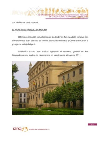 INFORME PRELIMINAR DE LA ACTUACIÓN ARQUEOLÓGICA PREVENTIVA
                                              EN LA PLAZA VAZQUEZ DE MOLINA Nº 7. UBEDA. JAÉN.


con motivos de ovas y dardos.


EL PALACIO DE VÁZQUEZ DE MOLINA


       El también conocido como Palacio de las Cadenas, fue mandado construir por
el mencionado Juan Vázquez de Molina, Secretario de Estado y Cámara de Carlos V
y luego de su hijo Felipe II.


       Vandelvira trazará este edificio siguiendo el esquema general de Fra
Giocondo para su modelo de casa romana en su edición de Vitruvio de 1511.




                                                                                                 64
 