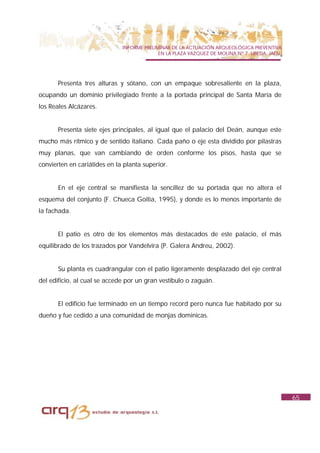 INFORME PRELIMINAR DE LA ACTUACIÓN ARQUEOLÓGICA PREVENTIVA
                                            EN LA PLAZA VAZQUEZ DE MOLINA Nº 7. UBEDA. JAÉN.




       Presenta tres alturas y sótano, con un empaque sobresaliente en la plaza,
ocupando un dominio privilegiado frente a la portada principal de Santa María de
los Reales Alcázares.


       Presenta siete ejes principales, al igual que el palacio del Deán, aunque este
mucho más rítmico y de sentido italiano. Cada paño o eje esta dividido por pilastras
muy planas, que van cambiando de orden conforme los pisos, hasta que se
convierten en cariátides en la planta superior.


       En el eje central se manifiesta la sencillez de su portada que no altera el
esquema del conjunto (F. Chueca Goitia, 1995), y donde es lo menos importante de
la fachada.


       El patio es otro de los elementos más destacados de este palacio, el más
equilibrado de los trazados por Vandelvira (P. Galera Andreu, 2002).


       Su planta es cuadrangular con el patio ligeramente desplazado del eje central
del edificio, al cual se accede por un gran vestíbulo o zaguán.


       El edificio fue terminado en un tiempo record pero nunca fue habitado por su
dueño y fue cedido a una comunidad de monjas dominicas.




                                                                                               65
 