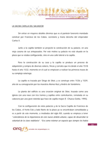INFORME PRELIMINAR DE LA ACTUACIÓN ARQUEOLÓGICA PREVENTIVA
                                            EN LA PLAZA VAZQUEZ DE MOLINA Nº 7. UBEDA. JAÉN.




LA SACRA CAPILLA DEL SALVADOR


      Sin entrar en mayores detalles diremos que es el panteón funerario mandado
construir por Francisco de los Cobos, secretario y mano derecha del emperador
Carlos V.


      Junto a la capilla también se proyectó la construcción de su palacio, en una
vieja casona de sus antepasados. Por este motivo su palacio no está situado en la
plaza que se estaba configurando, sino en una calle lateral a la capilla.


      Para la construcción de su casa y la capilla se produce un proceso de
adquisición y compra de diversos solares, fincas y corrales que ira desde el año 1518
hasta el año 1532, momento en el cual se empiezan a realizar las primeras trazas de
su complejo solariego.


      La capilla es trazada por Diego de Siloé, y se construye entre 1536 y 1559,
año de su consagración por los maestros Alonso Ruiz y Andrés de Vandelvira.


      La planta del edificio es una creación original de Siloé, trazada como una
iglesia con una nave con tres tramos y capillas entre contrafuertes, rematada en su
cabecera por una gran rotonda que hace de capilla mayor (F. Chueca Goitia, 1995).


      Con la configuración de estos palacios y de la Sacra Capilla de Francisco de
los Cobos, el frente Este y lado Norte de la plaza ya se encontraban consolidados y
es a partir de este momento, a mediados del siglo XVI, cuando se empieza a tener
“coincidencia de la importancia de este nuevo ámbito urbano, capaz de desarrollar la
voluntad de la clase nobiliaria”. “Era como retomar un espacio que siempre les había
                                                                                               66
 