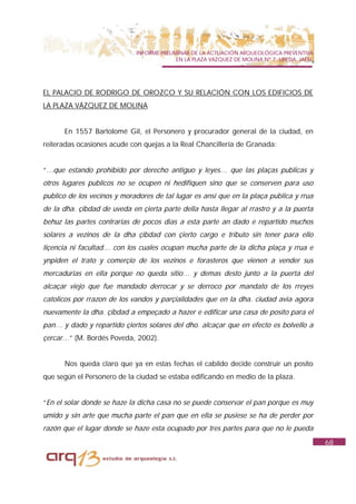INFORME PRELIMINAR DE LA ACTUACIÓN ARQUEOLÓGICA PREVENTIVA
                                           EN LA PLAZA VAZQUEZ DE MOLINA Nº 7. UBEDA. JAÉN.




EL PALACIO DE RODRIGO DE OROZCO Y SU RELACIÓN CON LOS EDIFICIOS DE
LA PLAZA VÁZQUEZ DE MOLINA


      En 1557 Bartolomé Gil, el Personero y procurador general de la ciudad, en
reiteradas ocasiones acude con quejas a la Real Chancillería de Granada:


“…que estando prohibido por derecho antiguo y leyes… que las plaças publicas y
otros lugares publicos no se ocupen ni hedifiquen sino que se conserven para uso
publico de los vecinos y moradores de tal lugar es ansi que en la plaça publica y rrua
de la dha. çibdad de uveda en çierta parte della hasta llegar al rrastro y a la puerta
behuz las partes contrarias de pocos dias a esta parte an dado e repartido muchos
solares a vezinos de la dha çibdad con çierto cargo e tributo sin tener para ello
liçencia ni facultad… con los cuales ocupan mucha parte de la dicha plaça y rrua e
ynpiden el trato y comerçio de los vezinos e forasteros que vienen a vender sus
mercadurias en ella porque no queda sitio… y demas desto junto a la puerta del
alcaçar viejo que fue mandado derrocar y se derroco por mandato de los rreyes
catolicos por rrazon de los vandos y parçialidades que en la dha. ciudad avia agora
nuevamente la dha. çibdad a empeçado a hazer e edificar una casa de posito para el
pan… y dado y repartido çiertos solares del dho. alcaçar que en efecto es bolvello a
çercar…” (M. Bordés Poveda, 2002).


      Nos queda claro que ya en estas fechas el cabildo decide construir un posito
que según el Personero de la ciudad se estaba edificando en medio de la plaza.


“En el solar donde se haze la dicha casa no se puede conservar el pan porque es muy
umido y sin arte que mucha parte el pan que en ella se pusiese se ha de perder por
razón que el lugar donde se haze esta ocupado por tres partes para que no le pueda
                                                                                              68
 
