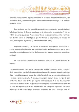 INFORME PRELIMINAR DE LA ACTUACIÓN ARQUEOLÓGICA PREVENTIVA
                                            EN LA PLAZA VAZQUEZ DE MOLINA Nº 7. UBEDA. JAÉN.


vonar los aires que son a la parte del alcázar en la capilla del comendador covos y de
la casa del dean y solamente le queda libre la parte de hazia el ábrego…” (A. Moreno
Mendoza, 2005).


       Este posito de pan fue concluido y actualmente se encuentra ubicado junto al
Palacio de Rodrigo de Orozco localizado en la intervención arqueológica. Y ello es
debido a que las quejas del Personero de Úbeda no son atendidas por los regidores
que deciden salvar la alhóndiga ya que “su fábrica es recuperable y el concejo no
anda para mayores dispendios” (A. Moreno Mendoza, 2005).


       El palacio de Rodrigo de Orozco se encuentra retranqueado en unos 26,81
metros respecto a la alineación que presenta el posito, y ello es debido a que la plaza
nunca fue proyectada como hoy en día la conocemos, aunque nunca este proyecto se
concluyó.


       En 1560 aparece una noticia en el Libro de Escrituras de Cabildo de Venta de
Solares:


“Sepan quantos esta carta vieren como yo don rrodrigo de orozco vecino y rregidor
desta muy noble e muy leal zibdad de ubeda otorgo e doy por esta presente carta que
debo y me obligo de pagar a esta dha zibdad de ubeda e a su mayordomo trescientos
e setenta e çinco maravedíes de censo perpetuo para siempre jamas (…) que la dha
zibdad me dio un solar de los que repartio en lo derribado de la era del alcaçar la
calle que va desde la rrua a la iglesia del salvador por el cual alinda con las obras de
la casa del deposito que la dha zibdad labra por una parte e por otra con otros
solares yo el dho don rrodrigo de orozco tengo que ove de frº de rraya e de frº




                                                                                               69
 
