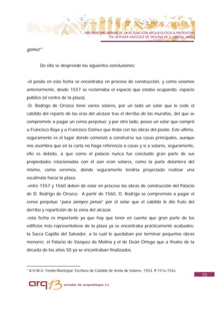 INFORME PRELIMINAR DE LA ACTUACIÓN ARQUEOLÓGICA PREVENTIVA
                                                  EN LA PLAZA VAZQUEZ DE MOLINA Nº 7. UBEDA. JAÉN.


gomez”1


          De ello se desprende las siguientes conclusiones:


-el posito en esta fecha se encontraba en proceso de construcción, y como veíamos
anteriormente, desde 1557 se reclamaba el espacio que estaba ocupando, espacio
público (el centro de la plaza).
-D. Rodrigo de Orozco tiene varios solares, por un lado un solar que le cede el
cabildo del reparto de las eras del alcázar tras el derribo de las murallas, del que se
compromete a pagar un censo perpetuo; y por otro lado, posee un solar que compró
a Francisco Raya y a Francisco Gómez que linda con las obras del posito. Este último,
seguramente es el lugar donde comenzó a construirse sus casas principales, aunque
nos asombra que en la carta no haga referencia a casas y sí a solares, seguramente,
ello es debido, a que como el palacio nunca fue concluido gran parte de sus
propiedades relacionadas con él aún eran solares, como la parte delantera del
mismo, como veremos, donde seguramente tendría proyectado realizar una
escalinata hacia la plaza.
-entre 1557 y 1560 deben de estar en proceso las obras de construcción del Palacio
de D. Rodrigo de Orozco. A partir de 1560, D. Rodrigo se compromete a pagar el
censo perpetuo “para siempre jamas” por el solar que el cabildo le dio fruto del
derribo y repartición de la zona del alcázar.
-esta fecha es importante ya que hay que tener en cuenta que gran parte de los
edificios más representativos de la plaza ya se encontraba prácticamente acabados:
la Sacra Capilla del Salvador, a la cual le quedaban por terminar pequeñas obras
menores; el Palacio de Vázquez de Molina y el de Deán Ortega que a finales de la
década de los años 50 ya se encontraban finalizados.



1
    A.H.M.Ú. Fondo Municipal. Escritura de Cabildo de Venta de Solares, 1553, ff.151v-152v.
                                                                                                     70
 