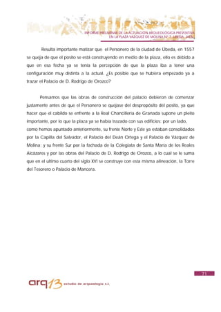 INFORME PRELIMINAR DE LA ACTUACIÓN ARQUEOLÓGICA PREVENTIVA
                                           EN LA PLAZA VAZQUEZ DE MOLINA Nº 7. UBEDA. JAÉN.


       Resulta importante matizar que el Personero de la ciudad de Úbeda, en 1557
se queja de que el posito se está construyendo en medio de la plaza, ello es debido a
que en esa fecha ya se tenía la percepción de que la plaza iba a tener una
configuración muy distinta a la actual. ¿Es posible que se hubiera empezado ya a
trazar el Palacio de D. Rodrigo de Orozco?


      Pensamos que las obras de construcción del palacio debieron de comenzar
justamente antes de que el Personero se quejase del despropósito del posito, ya que
hacer que el cabildo se enfrente a la Real Chancillería de Granada supone un pleito
importante, por lo que la plaza ya se había trazado con sus edificios: por un lado,
como hemos apuntado anteriormente, su frente Norte y Este ya estaban consolidados
por la Capilla del Salvador, el Palacio del Deán Ortega y el Palacio de Vázquez de
Molina; y su frente Sur por la fachada de la Colegiata de Santa María de los Reales
Alcázares y por las obras del Palacio de D. Rodrigo de Orozco, a lo cual se le suma
que en el ultimo cuarto del siglo XVI se construye con esta misma alineación, la Torre
del Tesorero o Palacio de Mancera.




                                                                                              71
 