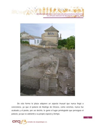 INFORME PRELIMINAR DE LA ACTUACIÓN ARQUEOLÓGICA PREVENTIVA
                                           EN LA PLAZA VAZQUEZ DE MOLINA Nº 7. UBEDA. JAÉN.




      De esta forma la plaza adquiere un aspecto inusual que nunca llegó a
concretarse, ya que el palacio de Rodrigo de Orozco, como veremos, nunca fue
acabado y el posito, por así decirlo, le ganó el lugar privilegiado que perseguía el
palacio, ya que se adelantó a su propio espacio y tiempo.
                                                                                              72
 