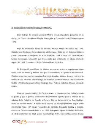 INFORME PRELIMINAR DE LA ACTUACIÓN ARQUEOLÓGICA PREVENTIVA
                                          EN LA PLAZA VAZQUEZ DE MOLINA Nº 7. UBEDA. JAÉN.




D. RODRIGO DE OROZCO MEXÍA DE MOLINA


        Don Rodrigo de Orozco Mexía de Molina era un importante personaje en la
ciudad de Úbeda. Nacido en Úbeda, Corregidor y Comendador de Vilahermosa en
1575.


        Hijo del Licenciado Pedro de Orozco, Alcalde Mayor de Úbeda en 1473.
Caballero de Santiago, Comendador de Vilahermosa; Oidor de las Ordenes Militares
y del Consejo de Su Majestad. El 5 de mayo de 1499 obtiene real facultad para
fundar mayorazgo, fundación que lleva a cabo por testamento en Úbeda el 25 de
agosto de 1503. Casado con doña Catalina Mexía de Molina.


        D. Rodrigo Orozco Mexía de Molina, se casó en primeras nupcias con doña
María Afán de Rivera y Molina, sin que su matrimonio le aportara descendencia.
Casó en segundas nupcias con doña Francisca Aranda y Molina, de cuyo matrimonio
tampoco tuvo sucesión. Sin embargo de su unión extramatrimonial con Dª Luisa de
Padilla y Viedma tuvo cuatro hijos: Rodrigo; Ana; Pedro e Isabel de Orozco Mexía de
Padilla.


        Una vez muerto Rodrigo de Orozco Mexía, el mayorazgo que había fundado
su padre y que el poseía, al no tener descendencia legítima paso a manos de su
sobrina doña Catalina de Corella y Orozco, hija de la hermana de Don Rodrigo,
María de Orozco Mexía. A través de la sobrina de Rodrigo podemos seguir dicho
mayorazgo hasta     Dª Diego Fernández de Córdoba Ronquillo Godoy y Orozco,
natural de Granada donde falleció en 1737. Este personaje en la ciudad de Úbeda,
el 14 de septiembre de 1725 y ante Juan Gallego Avilés, hace venta a censo de una
                                                                                             73
 