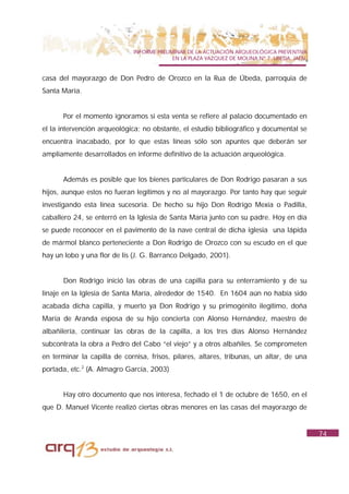 INFORME PRELIMINAR DE LA ACTUACIÓN ARQUEOLÓGICA PREVENTIVA
                                           EN LA PLAZA VAZQUEZ DE MOLINA Nº 7. UBEDA. JAÉN.


casa del mayorazgo de Don Pedro de Orozco en la Rua de Úbeda, parroquia de
Santa María.


      Por el momento ignoramos si esta venta se refiere al palacio documentado en
el la intervención arqueológica; no obstante, el estudio bibliográfico y documental se
encuentra inacabado, por lo que estas líneas sólo son apuntes que deberán ser
ampliamente desarrollados en informe definitivo de la actuación arqueológica.


      Además es posible que los bienes particulares de Don Rodrigo pasaran a sus
hijos, aunque estos no fueran legítimos y no al mayorazgo. Por tanto hay que seguir
investigando esta línea sucesoria. De hecho su hijo Don Rodrigo Mexía o Padilla,
caballero 24, se enterró en la Iglesia de Santa María junto con su padre. Hoy en día
se puede reconocer en el pavimento de la nave central de dicha iglesia una lápida
de mármol blanco perteneciente a Don Rodrigo de Orozco con su escudo en el que
hay un lobo y una flor de lis (J. G. Barranco Delgado, 2001).


      Don Rodrigo inició las obras de una capilla para su enterramiento y de su
linaje en la Iglesia de Santa María, alrededor de 1540. En 1604 aún no había sido
acabada dicha capilla, y muerto ya Don Rodrigo y su primogénito ilegítimo, doña
María de Aranda esposa de su hijo concierta con Alonso Hernández, maestro de
albañilería, continuar las obras de la capilla, a los tres días Alonso Hernández
subcontrata la obra a Pedro del Cabo “el viejo” y a otros albañiles. Se comprometen
en terminar la capilla de cornisa, frisos, pilares, altares, tribunas, un altar, de una
portada, etc.2 (A. Almagro García, 2003)


      Hay otro documento que nos interesa, fechado el 1 de octubre de 1650, en el
que D. Manuel Vicente realizó ciertas obras menores en las casas del mayorazgo de


                                                                                              74
 