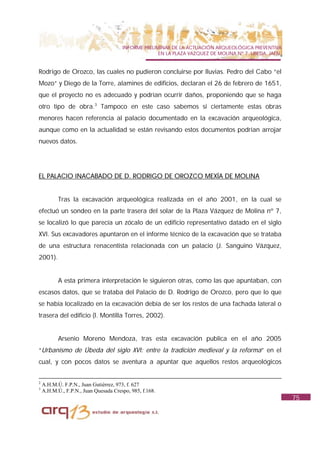 INFORME PRELIMINAR DE LA ACTUACIÓN ARQUEOLÓGICA PREVENTIVA
                                                     EN LA PLAZA VAZQUEZ DE MOLINA Nº 7. UBEDA. JAÉN.


Rodrigo de Orozco, las cuales no pudieron concluirse por lluvias. Pedro del Cabo “el
Mozo” y Diego de la Torre, alamines de edificios, declaran el 26 de febrero de 1651,
que el proyecto no es adecuado y podrían ocurrir daños, proponiendo que se haga
otro tipo de obra.3 Tampoco en este caso sabemos si ciertamente estas obras
menores hacen referencia al palacio documentado en la excavación arqueológica,
aunque como en la actualidad se están revisando estos documentos podrían arrojar
nuevos datos.




EL PALACIO INACABADO DE D. RODRIGO DE OROZCO MEXÍA DE MOLINA


           Tras la excavación arqueológica realizada en el año 2001, en la cual se
efectuó un sondeo en la parte trasera del solar de la Plaza Vázquez de Molina nº 7,
se localizó lo que parecía un zócalo de un edificio representativo datado en el siglo
XVI. Sus excavadores apuntaron en el informe técnico de la excavación que se trataba
de una estructura renacentista relacionada con un palacio (J. Sanguino Vázquez,
2001).


           A esta primera interpretación le siguieron otras, como las que apuntaban, con
escasos datos, que se trataba del Palacio de D. Rodrigo de Orozco, pero que lo que
se había localizado en la excavación debía de ser los restos de una fachada lateral o
trasera del edificio (I. Montilla Torres, 2002).


           Arsenio Moreno Mendoza, tras esta excavación publica en el año 2005
“Urbanismo de Úbeda del siglo XVI: entre la tradición medieval y la reforma” en el
cual, y con pocos datos se aventura a apuntar que aquellos restos arqueológicos


2
    A.H.M.Ú. F.P.N., Juan Gutiérrez, 973, f. 627
3
    A.H.M.Ú., F.P.N., Juan Quesada Crespo, 985, f.168.
                                                                                                        75
 