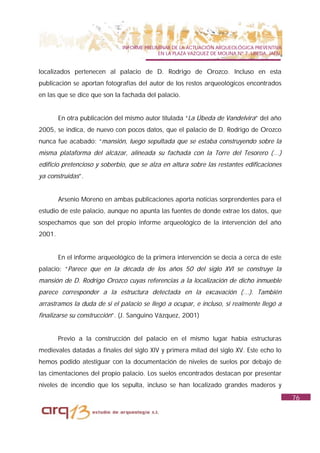 INFORME PRELIMINAR DE LA ACTUACIÓN ARQUEOLÓGICA PREVENTIVA
                                            EN LA PLAZA VAZQUEZ DE MOLINA Nº 7. UBEDA. JAÉN.


localizados pertenecen al palacio de D. Rodrigo de Orozco. Incluso en esta
publicación se aportan fotografías del autor de los restos arqueológicos encontrados
en las que se dice que son la fachada del palacio.


        En otra publicación del mismo autor titulada “La Úbeda de Vandelvira” del año
2005, se indica, de nuevo con pocos datos, que el palacio de D. Rodrigo de Orozco
nunca fue acabado: “mansión, luego sepultada que se estaba construyendo sobre la
misma plataforma del alcázar, alineada su fachada con la Torre del Tesorero (…)
edificio pretencioso y soberbio, que se alza en altura sobre las restantes edificaciones
ya construidas”.


        Arsenio Moreno en ambas publicaciones aporta noticias sorprendentes para el
estudio de este palacio, aunque no apunta las fuentes de donde extrae los datos, que
sospechamos que son del propio informe arqueológico de la intervención del año
2001.


        En el informe arqueológico de la primera intervención se decía a cerca de este
palacio: “Parece que en la década de los años 50 del siglo XVI se construye la
mansión de D. Rodrigo Orozco cuyas referencias a la localización de dicho inmueble
parece corresponder a la estructura detectada en la excavación (…). También
arrastramos la duda de si el palacio se llegó a ocupar, e incluso, si realmente llegó a
finalizarse su construcción”. (J. Sanguino Vázquez, 2001)


        Previo a la construcción del palacio en el mismo lugar había estructuras
medievales datadas a finales del siglo XIV y primera mitad del siglo XV. Este echo lo
hemos podido atestiguar con la documentación de niveles de suelos por debajo de
las cimentaciones del propio palacio. Los suelos encontrados destacan por presentar
niveles de incendio que los sepulta, incluso se han localizado grandes maderos y
                                                                                               76
 