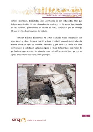 INFORME PRELIMINAR DE LA ACTUACIÓN ARQUEOLÓGICA PREVENTIVA
                                           EN LA PLAZA VAZQUEZ DE MOLINA Nº 7. UBEDA. JAÉN.


cañizos quemados, depositados sobre pavimentos de cal endurecidos. Hay que
indicar que este nivel de incendio pudo estar originado por la quema intencionado
de las viviendas, posiblemente en estado de ruina, compradas por D. Rodrigo
Orozco previo a la construcción del palacio.


      También debemos destacar que no se han localizado muros relacionados con
estos suelos, y ello es debido a cuando se traza el palacio renacentista reproduce la
misma alineación que las viviendas anteriores, y por tanto los muros han sido
desmontados o cortados en su totalidad para el rebaje de los más de tres metros de
profundidad que alcanzan las cimentaciones del edificio renacentista, ya que se
apoya directamente sobre el sustrato geológico.




                                                                                              77
 