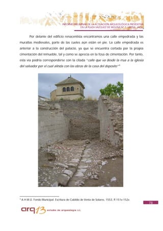 INFORME PRELIMINAR DE LA ACTUACIÓN ARQUEOLÓGICA PREVENTIVA
                                                  EN LA PLAZA VAZQUEZ DE MOLINA Nº 7. UBEDA. JAÉN.


          Por delante del edificio renacentista encontramos una calle empedrada y las
murallas medievales, parte de las cueles aún están en pie. La calle empedrada es
anterior a la construcción del palacio, ya que se encuentra cortada por la propia
cimentación del inmueble, tal y como se aprecia en la fosa de cimentación. Por tanto,
esta vía podría corresponderse con la citada “calle que va desde la rrua a la iglesia
del salvador por el cual alinda con las obras de la casa del deposito” 4




4
    A.H.M.Ú. Fondo Municipal. Escritura de Cabildo de Venta de Solares, 1553, ff.151v-152v.
                                                                                                     78
 