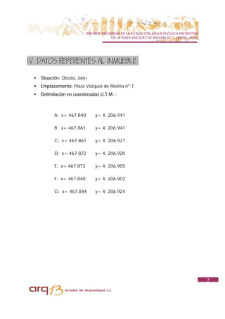 INFORME PRELIMINAR DE LA ACTUACIÓN ARQUEOLÓGICA PREVENTIVA
                                          EN LA PLAZA VAZQUEZ DE MOLINA Nº 7. UBEDA. JAÉN.




1V. DATOS REFERENTES AL INMUEBLE.

  !   Situación: Úbeda, Jaén
  !   Emplazamiento: Plaza Vázquez de Molina nº 7.
  !   Delimitación en coordenadas U.T.M. :



            A: x= 467.840        y= 4. 206.941

            B: x= 467.861        y= 4. 206.941

            C: x= 467.861        y= 4. 206.921

            D: x= 467.872        y= 4. 206.920

            E: x= 467.872        y= 4. 206.905

            F: x= 467.840        y= 4. 206.903

            G: x= 467.844        y= 4. 206.924




                                                                                             7
 