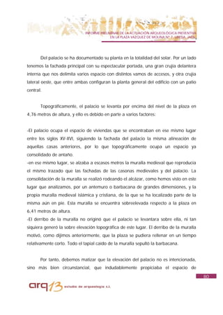 INFORME PRELIMINAR DE LA ACTUACIÓN ARQUEOLÓGICA PREVENTIVA
                                            EN LA PLAZA VAZQUEZ DE MOLINA Nº 7. UBEDA. JAÉN.




       Del palacio se ha documentado su planta en la totalidad del solar. Por un lado
tenemos la fachada principal con su espectacular portada, una gran crujía delantera
interna que nos delimita varios espacio con distintos vamos de accesos, y otra crujía
lateral oeste, que entre ambas configuran la planta general del edificio con un patio
central.


       Topográficamente, el palacio se levanta por encima del nivel de la plaza en
4,76 metros de altura, y ello es debido en parte a varios factores:


-El palacio ocupa el espacio de viviendas que se encontraban en ese mismo lugar
entre los siglos XV-XVI, siguiendo la fachada del palacio la misma alineación de
aquellas casas anteriores, por lo que topográficamente ocupa un espacio ya
consolidado de antaño.
-en ese mismo lugar, se alzaba a escasos metros la muralla medieval que reproducía
el mismo trazado que las fachadas de las casonas medievales y del palacio. La
consolidación de la muralla se realizó rodeando el alcázar, como hemos visto en este
lugar que analizamos, por un antemuro o barbacana de grandes dimensiones, y la
propia muralla medieval islámica y cristiana, de la que se ha localizado parte de la
misma aún en pie. Esta muralla se encuentra sobreelevada respecto a la plaza en
6,41 metros de altura.
-El derribo de la muralla no originó que el palacio se levantara sobre ella, ni tan
siquiera generó la sobre elevación topográfica de este lugar. El derribo de la muralla
motivó, como dijimos anteriormente, que la plaza se pudiera rellenar en un tiempo
relativamente corto. Todo el tapial caído de la muralla sepultó la barbacana.


       Por tanto, debemos matizar que la elevación del palacio no es intencionada,
sino más bien circunstancial, que indudablemente propiciaba el espacio de
                                                                                               80
 