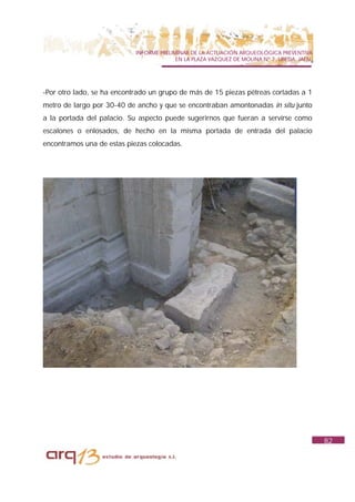 INFORME PRELIMINAR DE LA ACTUACIÓN ARQUEOLÓGICA PREVENTIVA
                                          EN LA PLAZA VAZQUEZ DE MOLINA Nº 7. UBEDA. JAÉN.




-Por otro lado, se ha encontrado un grupo de más de 15 piezas pétreas cortadas a 1
metro de largo por 30-40 de ancho y que se encontraban amontonadas in situ junto
a la portada del palacio. Su aspecto puede sugerirnos que fueran a servirse como
escalones o enlosados, de hecho en la misma portada de entrada del palacio
encontramos una de estas piezas colocadas.




                                                                                             82
 