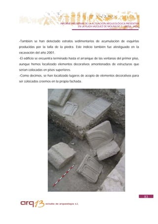 INFORME PRELIMINAR DE LA ACTUACIÓN ARQUEOLÓGICA PREVENTIVA
                                           EN LA PLAZA VAZQUEZ DE MOLINA Nº 7. UBEDA. JAÉN.




-También se han detectado estratos sedimentarios de acumulación de esquirlas
producidas por la talla de la piedra. Este indicio también fue atestiguado en la
excavación del año 2001.
-El edificio se encuentra terminado hasta el arranque de las ventanas del primer piso,
aunque hemos localizado elementos decorativos amontonados de estructuras que
serian colocadas en pisos superiores.
-Como decimos, se han localizado lugares de acopio de elementos decorativos para
ser colocados creemos en la propia fachada.




                                                                                              83
 
