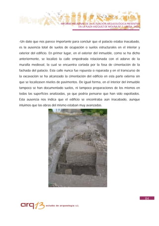 INFORME PRELIMINAR DE LA ACTUACIÓN ARQUEOLÓGICA PREVENTIVA
                                           EN LA PLAZA VAZQUEZ DE MOLINA Nº 7. UBEDA. JAÉN.




-Un dato que nos parece importante para concluir que el palacio estaba inacabado,
es la ausencia total de suelos de ocupación o suelos estructurales en el interior y
exterior del edificio. En primer lugar, en el exterior del inmueble, como se ha dicho
anteriormente, se localizó la calle empedrada relacionada con el adarve de la
muralla medieval, la cual se encuentra cortada por la fosa de cimentación de la
fachada del palacio. Esta calle nunca fue repuesta o reparada y en el transcurso de
la excavación se ha alcanzado la cimentación del edificio en esta parte externa sin
que se localizasen niveles de pavimentos. De igual forma, en el interior del inmueble
tampoco se han documentado suelos, ni tampoco preparaciones de los mismos en
todas las superficies analizadas, ya que podría pensarse que han sido expoliados.
Esta ausencia nos indica que el edificio se encontraba aún inacabado, aunque
intuimos que las obras del mismo estaban muy avanzadas.




                                                                                              84
 