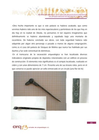 INFORME PRELIMINAR DE LA ACTUACIÓN ARQUEOLÓGICA PREVENTIVA
                                           EN LA PLAZA VAZQUEZ DE MOLINA Nº 7. UBEDA. JAÉN.




-Otro hecho importante es que si este palacio se hubiera acabado, que como
veremos hubiera sido uno de los más espectaculares y portentosos de los que hoy en
día hay en la ciudad de Úbeda, no pensamos ni tan siquiera imaginamos que
definitivamente se hubiera abandonado y sepultado bajo una montaña de
escombros. De haberse concluido sus obras, con toda seguridad hubiera sido
adquirido por algún otro personaje o pasado a manos de alguna congregación,
como es el caso del palacio de Vázquez de Molina que nunca fue habitado por sus
dueños y fue sede conventual de dominicas.
-En el transcurso de la excavación arqueológica se han localizado diversos
indicadores originales propios de depósitos relacionados con un edificio en proceso
de construcción. El elementos más significativos es el compás localizado, realizado en
cobre y con unas dimensiones de 7 cm. Presenta uno de sus brazos rotos, pero en él
que conserva se puede apreciar un sello enmarcado en un circulo (una flor de lis).




                                                                                              85
 