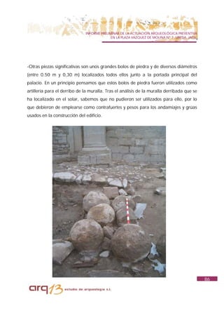 INFORME PRELIMINAR DE LA ACTUACIÓN ARQUEOLÓGICA PREVENTIVA
                                            EN LA PLAZA VAZQUEZ DE MOLINA Nº 7. UBEDA. JAÉN.




-Otras piezas significativas son unos grandes bolos de piedra y de diversos diámetros
(entre 0.50 m y 0,30 m) localizados todos ellos junto a la portada principal del
palacio. En un principio pensamos que estos bolos de piedra fueron utilizados como
artillería para el derribo de la muralla. Tras el análisis de la muralla derribada que se
ha localizado en el solar, sabemos que no pudieron ser utilizados para ello, por lo
que debieron de emplearse como contrafuertes y pesos para los andamiajes y grúas
usados en la construcción del edificio.




                                                                                               86
 