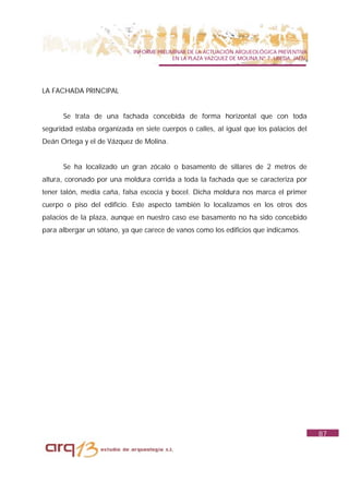 INFORME PRELIMINAR DE LA ACTUACIÓN ARQUEOLÓGICA PREVENTIVA
                                          EN LA PLAZA VAZQUEZ DE MOLINA Nº 7. UBEDA. JAÉN.




LA FACHADA PRINCIPAL


      Se trata de una fachada concebida de forma horizontal que con toda
seguridad estaba organizada en siete cuerpos o calles, al igual que los palacios del
Deán Ortega y el de Vázquez de Molina.


      Se ha localizado un gran zócalo o basamento de sillares de 2 metros de
altura, coronado por una moldura corrida a toda la fachada que se caracteriza por
tener talón, media caña, falsa escocia y bocel. Dicha moldura nos marca el primer
cuerpo o piso del edificio. Este aspecto también lo localizamos en los otros dos
palacios de la plaza, aunque en nuestro caso ese basamento no ha sido concebido
para albergar un sótano, ya que carece de vanos como los edificios que indicamos.




                                                                                             87
 