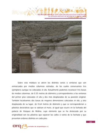 INFORME PRELIMINAR DE LA ACTUACIÓN ARQUEOLÓGICA PREVENTIVA
                                           EN LA PLAZA VAZQUEZ DE MOLINA Nº 7. UBEDA. JAÉN.




      Sobre esta moldura se abren los distintos vanos o ventanas que van
enmarcados por medias columnas estriadas, de las cuales conservamos tres
ejemplares aunque no colocadas in situ. Actualmente podemos reconocer tres basas
de medias columnas, de 0.35 metros de diámetro y correspondientes a las ventanas
del primer piso colocadas in situ y dos más desplazadas de su posición original.
También localizamos dos basas de mayores dimensiones colocadas in situ, y otra
desplazada de su lugar, de 0.64 metros de diámetro y que se corresponderían a
pilastras decorativas que se adosan al muro, al igual que ocurre en la fachada del
palacio de Vázquez de Molina, cuyo elemento que se ha destacado por su
originalidad son las pilastras que separan las calles o vanos de la fachada y que
presentan ordenes distintos en cada piso.
                                                                                              88
 