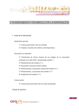 INFORME PRELIMINAR DE LA ACTUACIÓN ARQUEOLÓGICA PREVENTIVA
                                          EN LA PLAZA VAZQUEZ DE MOLINA Nº 7. UBEDA. JAÉN.




V. PLANTEAMIENTO Y DESARROLLO DE LA INTERVENCIÓN



 !   Fases de la intervención:


     Actuaciones previas.

           1º Lectura paramental. Arco de entrada.
           2º Limpieza mecánica de rellenos contemporáneos.


     Excavación en extensión.

           3º Eliminación de forma manual de los testigos de la excavación
           realizada en el año 2001, denominado sondeo 1.
           4º Planteamiento del sondeo nº 2.
           5º Excavación manual de dicho sondeo.
           6º Planteamiento y excavación manual del sondeo nº 3.
           7º Planteamiento y excavación del sondeo nº 4
           8ª Ampliación del sondeo nº 4.


     Conservación.

           9º Conservación preventiva de los restos localizados.


 Trabajo de gabinete.




                                                                                             8
 