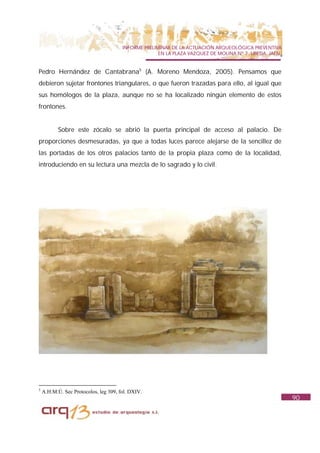 INFORME PRELIMINAR DE LA ACTUACIÓN ARQUEOLÓGICA PREVENTIVA
                                                     EN LA PLAZA VAZQUEZ DE MOLINA Nº 7. UBEDA. JAÉN.


Pedro Hernández de Cantabrana5 (A. Moreno Mendoza, 2005). Pensamos que
debieron sujetar frontones triangulares, o que fueron trazadas para ello, al igual que
sus homólogos de la plaza, aunque no se ha localizado ningún elemento de estos
frontones.


           Sobre este zócalo se abrió la puerta principal de acceso al palacio. De
proporciones desmesuradas, ya que a todas luces parece alejarse de la sencillez de
las portadas de los otros palacios tanto de la propia plaza como de la localidad,
introduciendo en su lectura una mezcla de lo sagrado y lo civil.




5
    A.H.M.Ú. Sec Protocolos, leg 309, fol. DXIV.
                                                                                                        90
 