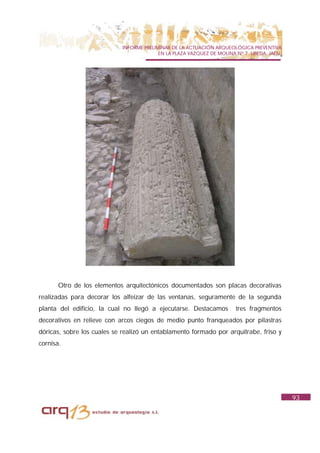 INFORME PRELIMINAR DE LA ACTUACIÓN ARQUEOLÓGICA PREVENTIVA
                                          EN LA PLAZA VAZQUEZ DE MOLINA Nº 7. UBEDA. JAÉN.




      Otro de los elementos arquitectónicos documentados son placas decorativas
realizadas para decorar los alfeizar de las ventanas, seguramente de la segunda
planta del edificio, la cual no llegó a ejecutarse. Destacamos          tres fragmentos
decorativos en relieve con arcos ciegos de medio punto franqueados por pilastras
dóricas, sobre los cuales se realizó un entablamento formado por arquitrabe, friso y
cornisa.




                                                                                             93
 