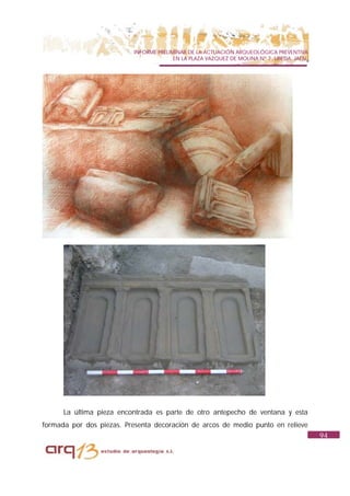 INFORME PRELIMINAR DE LA ACTUACIÓN ARQUEOLÓGICA PREVENTIVA
                                        EN LA PLAZA VAZQUEZ DE MOLINA Nº 7. UBEDA. JAÉN.




      La última pieza encontrada es parte de otro antepecho de ventana y esta
formada por dos piezas. Presenta decoración de arcos de medio punto en relieve
                                                                                           94
 