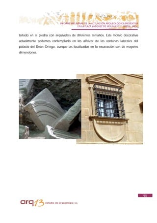 INFORME PRELIMINAR DE LA ACTUACIÓN ARQUEOLÓGICA PREVENTIVA
                                          EN LA PLAZA VAZQUEZ DE MOLINA Nº 7. UBEDA. JAÉN.


tallado en la piedra con arquivoltas de diferentes tamaños. Este motivo decorativo
actualmente podemos contemplarlo en los alfeizar de las ventanas laterales del
palacio del Deán Ortega, aunque las localizadas en la excavación son de mayores
dimensiones.




                                                                                             95
 