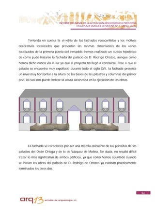 INFORME PRELIMINAR DE LA ACTUACIÓN ARQUEOLÓGICA PREVENTIVA
                                            EN LA PLAZA VAZQUEZ DE MOLINA Nº 7. UBEDA. JAÉN.




      Teniendo en cuenta la simetría de las fachadas renacentistas y los motivos
decorativos localizados que presentan las mismas dimensiones de los vanos
localizados de la primera planta del inmueble, hemos realizado un alzado hipotético
de cómo pudo trazarse la fachada del palacio de D. Rodrigo Orozco, aunque como
hemos dicho nunca vio la luz ya que el proyecto no llegó a concluirse. Pese a que el
palacio se encuentra muy expoliado durante todo el siglo XVII, la fachada presenta
un nivel muy horizontal a la altura de las bases de las pilastras y columnas del primer
piso, lo cual nos puede indicar la altura alcanzada en la ejecución de las obras.




      La fachada se caracteriza por ser una mezcla elocuente de las portadas de los
palacios del Deán Ortega y de la de Vázquez de Molina. Sin duda, no resultó difícil
trazar lo más significativo de ambos edificios, ya que como hemos apuntado cuando
se inician las obras del palacio de D. Rodrigo de Orozco ya estaban prácticamente
terminados los otros dos.




                                                                                               96
 